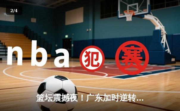 篮坛震撼夜！广东加时逆转辽宁夺赛点 胡明轩35分创生涯新高 - 2