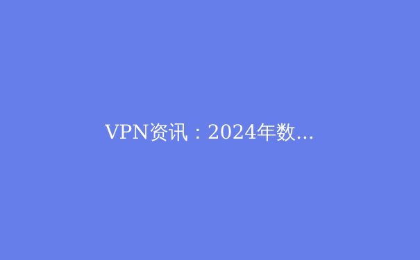 VPN资讯：2024年数字隐私保护与网络自由新趋势解析 - 2