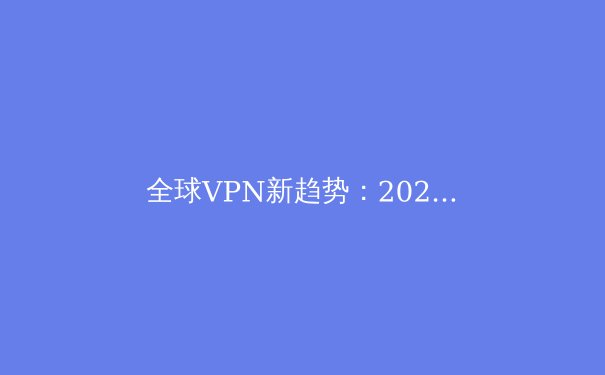 全球VPN新趋势：2023年隐私保护与网络自由的关键解析 - 2