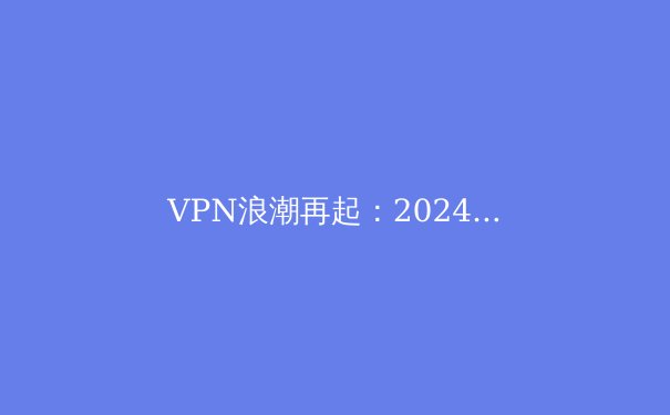 VPN浪潮再起：2024年全球网络安全与数字自由新趋势深度解析 - 2