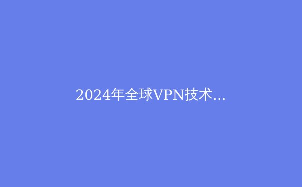 2024年全球VPN技术趋势洞察：隐私、性能与法规的三重变奏 - 2