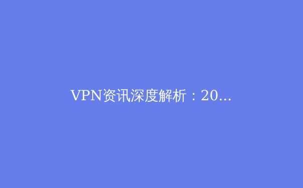 VPN资讯深度解析：2024年网络安全、隐私保护与连接自由的新趋势 - 2