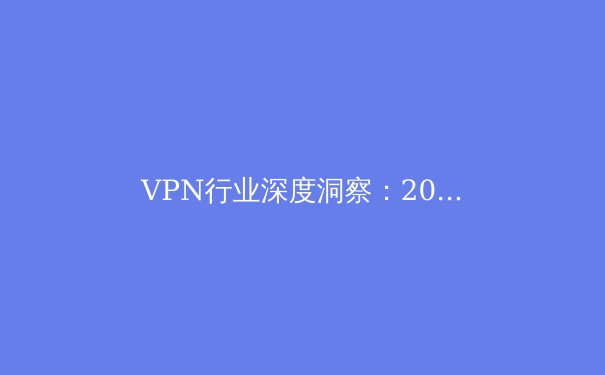 VPN行业深度洞察：2024年安全、趋势与法规全景解析