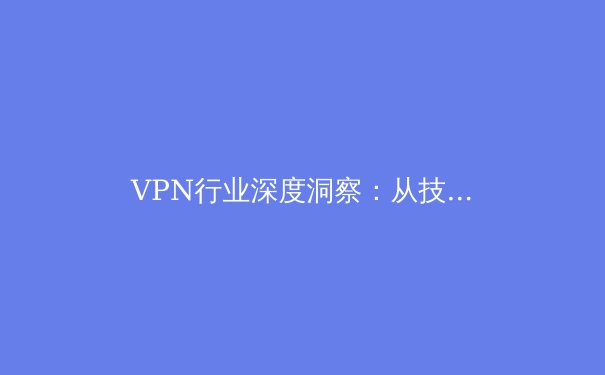 VPN行业深度洞察：从技术演进到用户隐私的未来之路