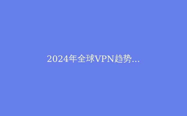 2024年全球VPN趋势解析：从技术演进到应用场景的深度洞察 - 4