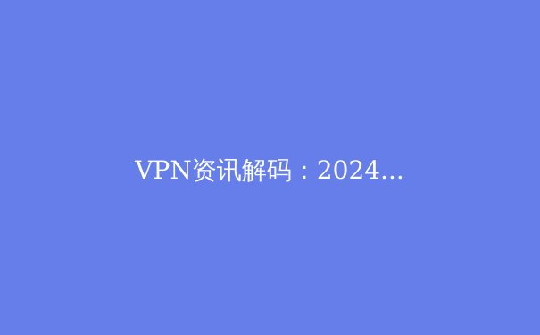 VPN资讯解码：2024年网络安全与数字自由新趋势 - 4
