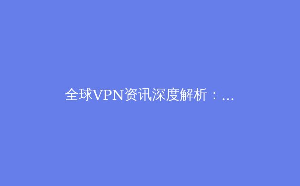 全球VPN资讯深度解析：2024年网络安全、隐私保护与连接自由的新趋势 - 3