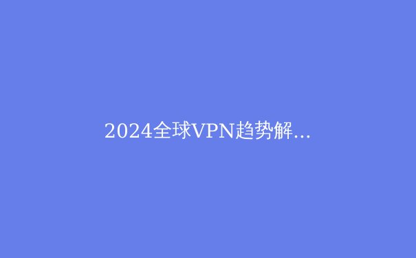 2024全球VPN趋势解析：从隐私保护到智能路由的技术演进 - 2