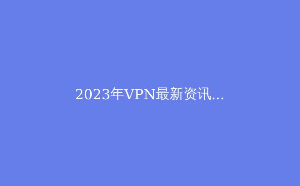 2023年VPN最新资讯：隐私保护、技术革新与市场趋势 - 2