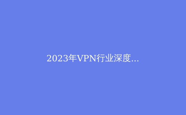 2023年VPN行业深度观察：隐私保护与新兴技术解析 - 2