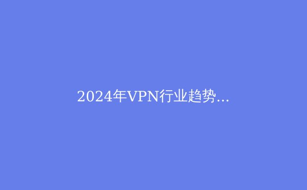 2024年VPN行业趋势解析：隐私保护与网络安全新格局 - 2