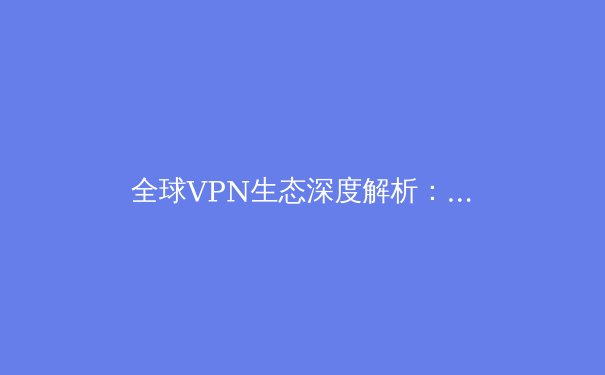 全球VPN生态深度解析：安全边界与数字主权的博弈