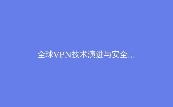 全球VPN技术演进与安全应用全景解析：从加密协议到隐私保护的前沿洞察 - 4