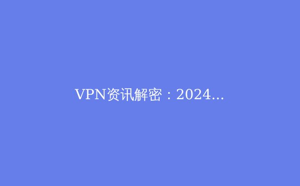 VPN资讯解密：2024年全球网络安全趋势与VPN技术演进 - 4