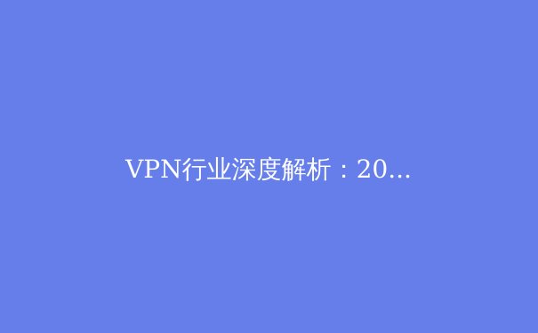 VPN行业深度解析：2024年网络安全与隐私保护新趋势 - 3