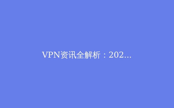 VPN资讯全解析：2024年网络安全与自由访问的前沿指南 - 2