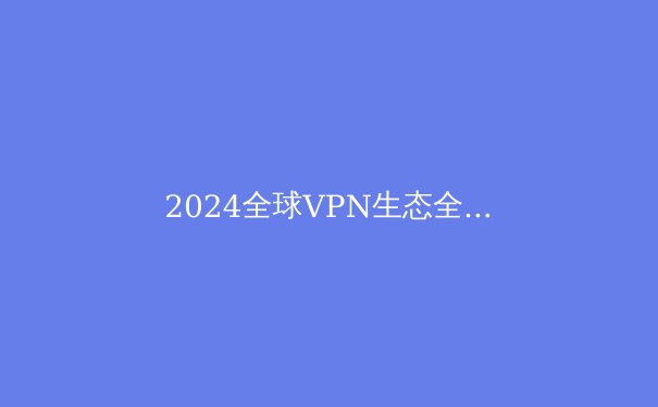 2024全球VPN生态全景透视：从技术演进到合规生存指南 - 3