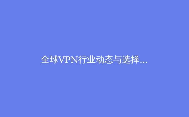 全球VPN行业动态与选择策略：2024年安全上网指南 - 4