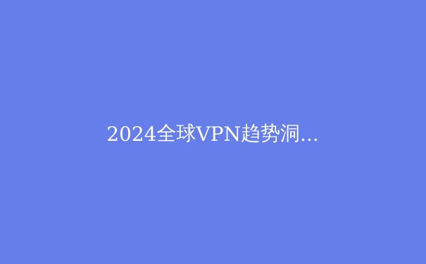 2024全球VPN趋势洞察：数字时代的隐私盾牌与网络自由之路 - 4
