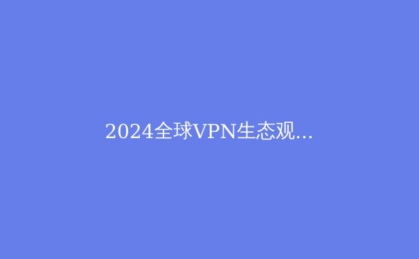 2024全球VPN生态观察：技术演进、法规博弈与用户隐私新范式 - 4