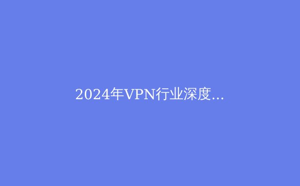 2024年VPN行业深度观察：技术演进、法规变革与用户隐私的十字路口 - 4