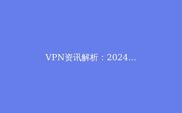 VPN资讯解析：2024年网络安全与数字自由的前沿趋势 - 2