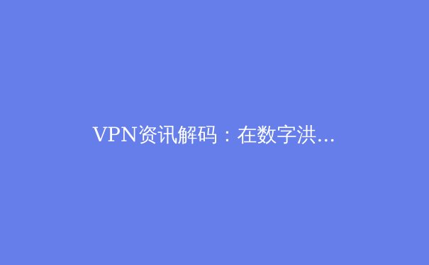VPN资讯解码：在数字洪流中重塑网络隐私与自由边界