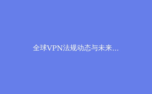 全球VPN法规动态与未来趋势：用户如何明智选择与安全部署 - 2