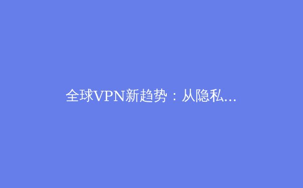 全球VPN新趋势：从隐私保护到数字自由的演化与选择 - 4