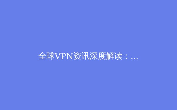 全球VPN资讯深度解读：2024年趋势、技术演进与安全指南 - 3