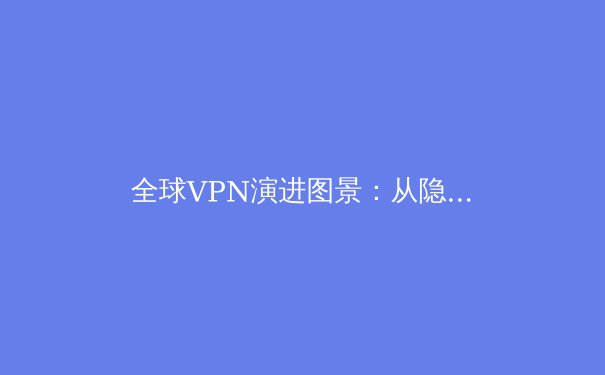 全球VPN演进图景：从隐私工具到数字生活基础设施的深度解析 - 3