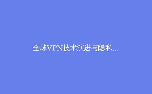 全球VPN技术演进与隐私保护新趋势：2024年网络安全必读指南