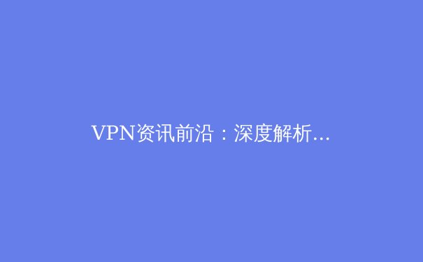 VPN资讯前沿：深度解析行业动态、技术革新与用户隐私的未来