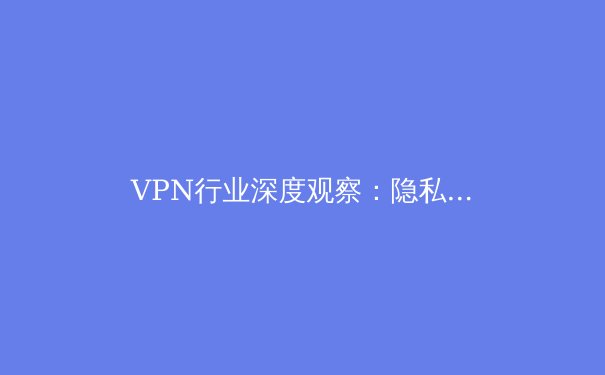 VPN行业深度观察：隐私保护、新兴技术与合规使用的未来趋势 - 3
