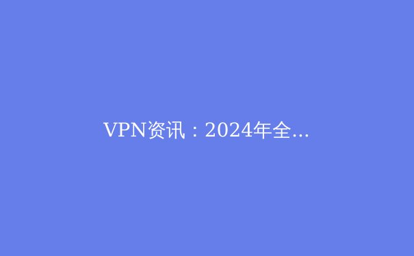 VPN资讯：2024年全球数字隐私保护趋势与工具选择全解析 - 4