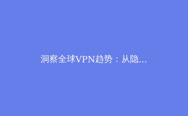 洞察全球VPN趋势：从隐私保护到数字自由的关键技术演进 - 4