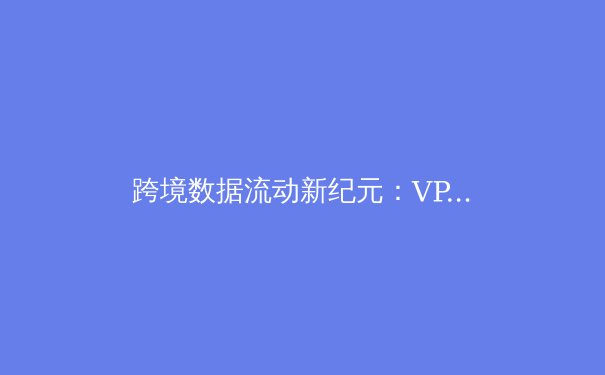 跨境数据流动新纪元：VPN技术演进与企业数字安全战略前瞻