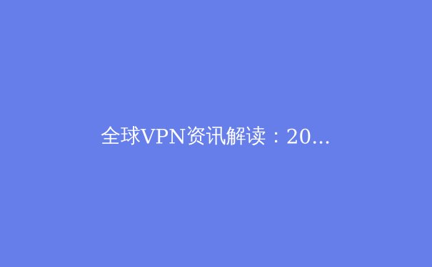 全球VPN资讯解读：2024年隐私保护、网络限制与技术创新趋势前瞻 - 2