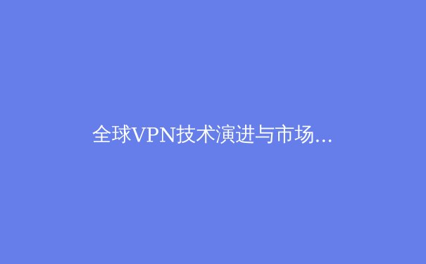 全球VPN技术演进与市场洞察：2024年安全连接新趋势 - 2