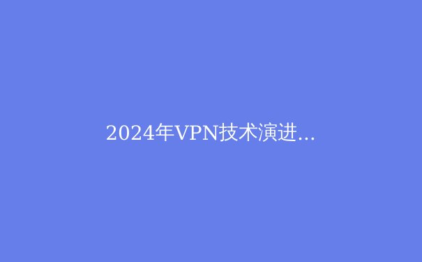 2024年VPN技术演进与网络安全新趋势：如何选择专业解决方案？ - 3