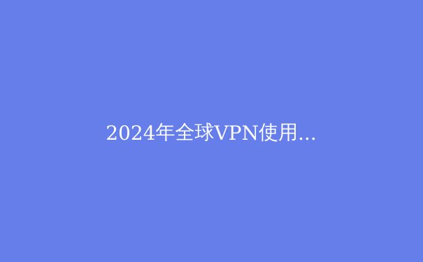 2024年全球VPN使用趋势深度解析：隐私、自由与网络安全的三角博弈