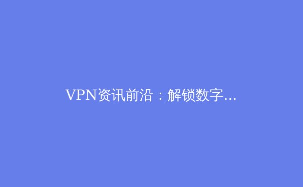 VPN资讯前沿：解锁数字世界，安全与自由并行的2024年指南 - 2