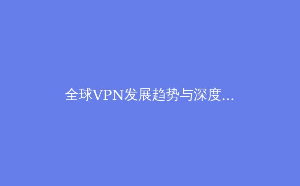 全球VPN发展趋势与深度解析：从技术演进到用户隐私保护的未来视野 - 4