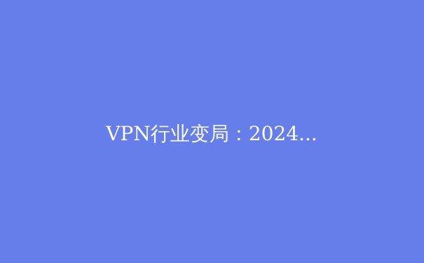 VPN行业变局：2024年隐私保护与数字自由的前沿洞察 - 4