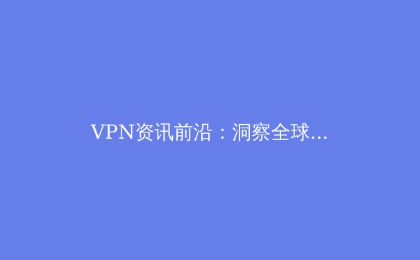 VPN资讯前沿：洞察全球连接趋势与安全格局 - 3