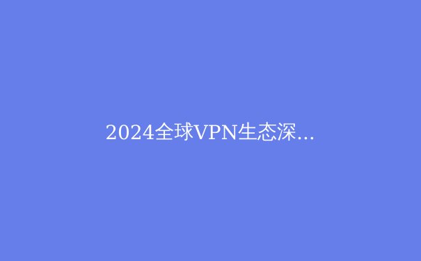 2024全球VPN生态深度观察：数字自由、安全与监管的三重变奏